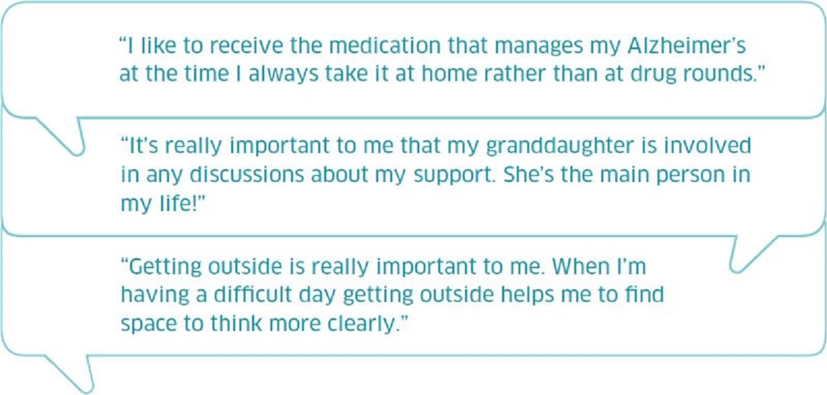 Three quotes from people who have said what matters to them . One - I like to receive the medication that manages my Alzheimer's at the time I always take it at home rather than at drugs round. Two - I'ts really important to me that my granddaughter is involved in any discussion about my support.  She's the main person in my life. Three - Getting outside is really important to me.  When I'm having a difficult day getting outside helps me to find space to think more clearly.